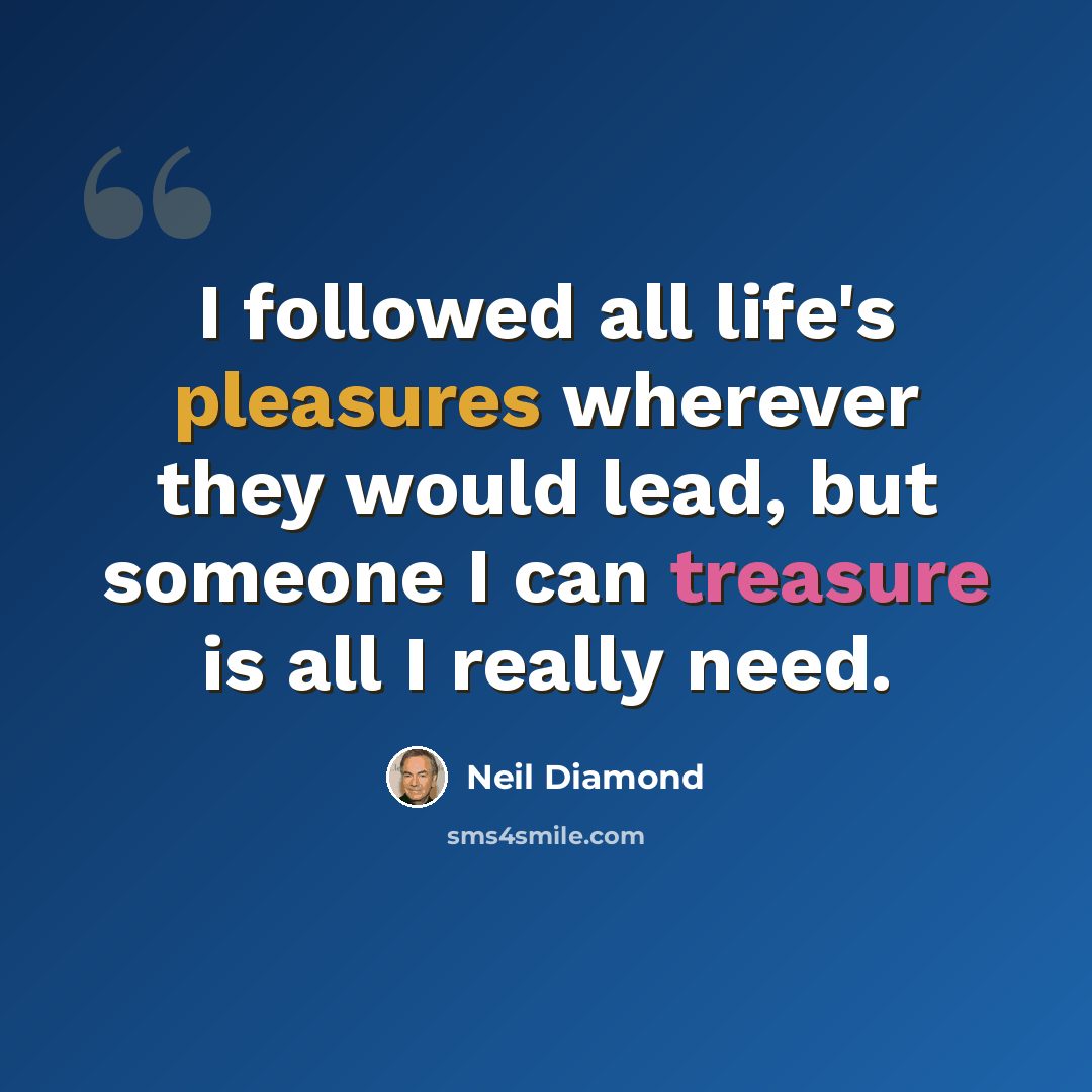 “I followed all life's pleasures wherever they would lead, but someone I can treasure is all I really need.” quote by Neil Diamond