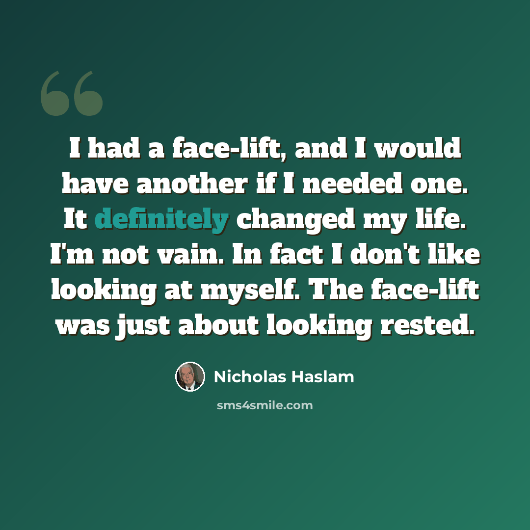 “I had a face-lift, and I would have another if I needed one. It definitely changed my life. I'm not vain. In fact I don't like looking at myself. The face-lift was just about looking rested.” quote by Nicholas Haslam