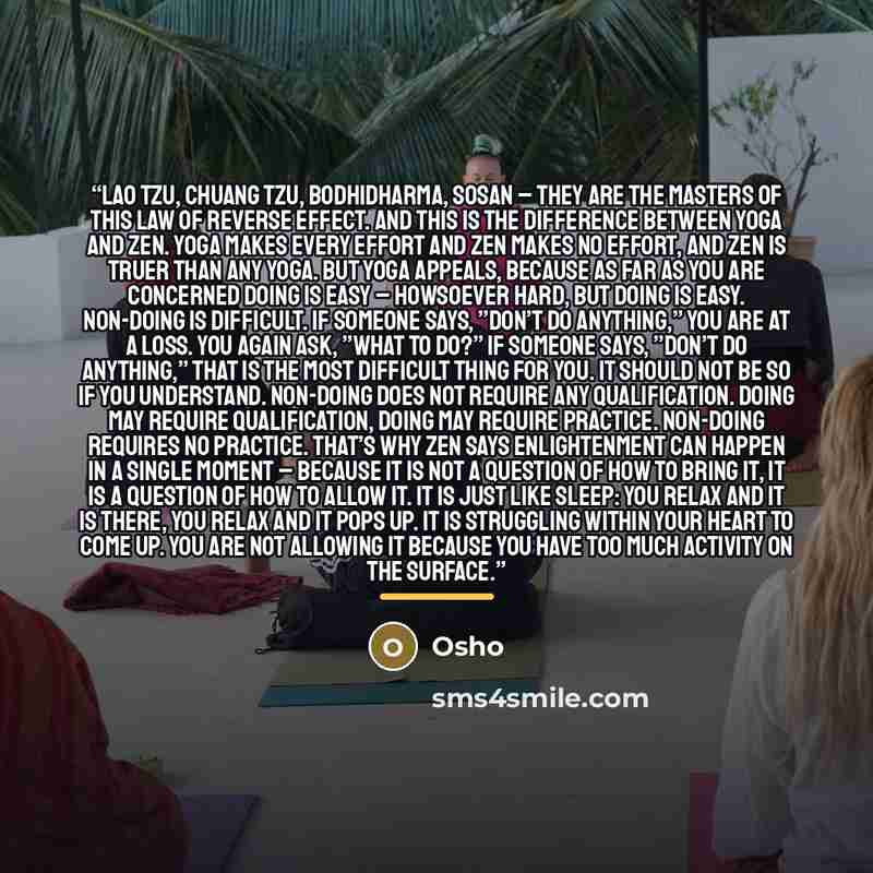 “Lao Tzu, Chuang Tzu, Bodhidharma, Sosan – they are the Masters of this law of reverse effect. And this is the difference between Yoga and Zen. Yoga makes every effort and Zen makes no effort, and Zen is truer than any Yoga. But Yoga appeals, because as far as you are concerned doing is easy –…” quote by Osho