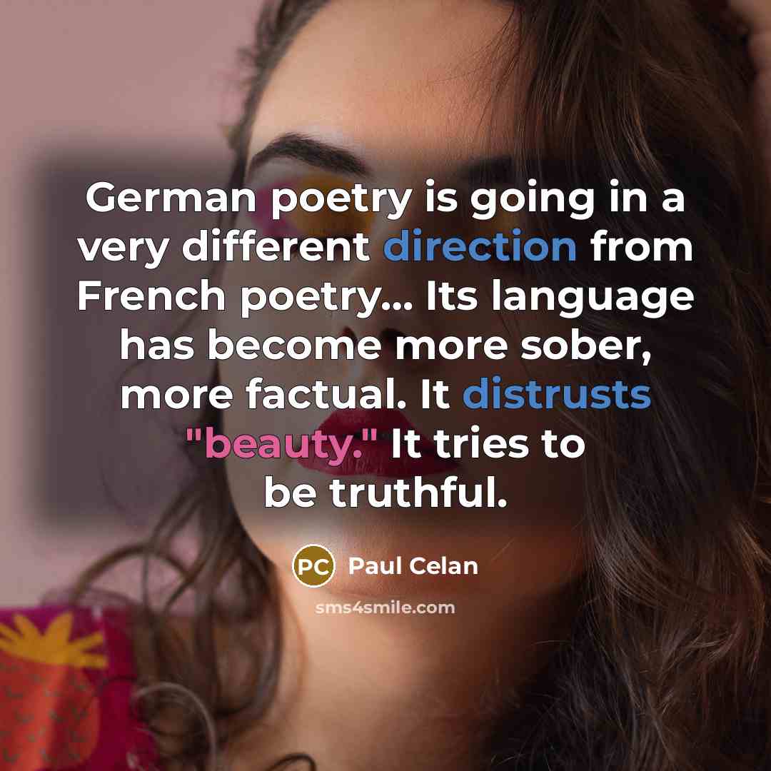 “German poetry is going in a very different direction from French poetry… Its language has become more sober, more factual. It distrusts "beauty." It tries to be truthful.” quote by Paul Celan