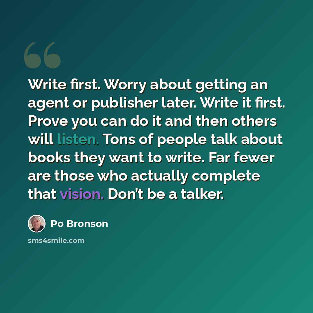 “Write first. Worry about getting an agent or publisher later. Write it first. Prove you can do it and then others will listen. Tons of people talk about books they want to write. Far fewer are those who actually complete that vision. Don’t be a talker.” quote by Po Bronson