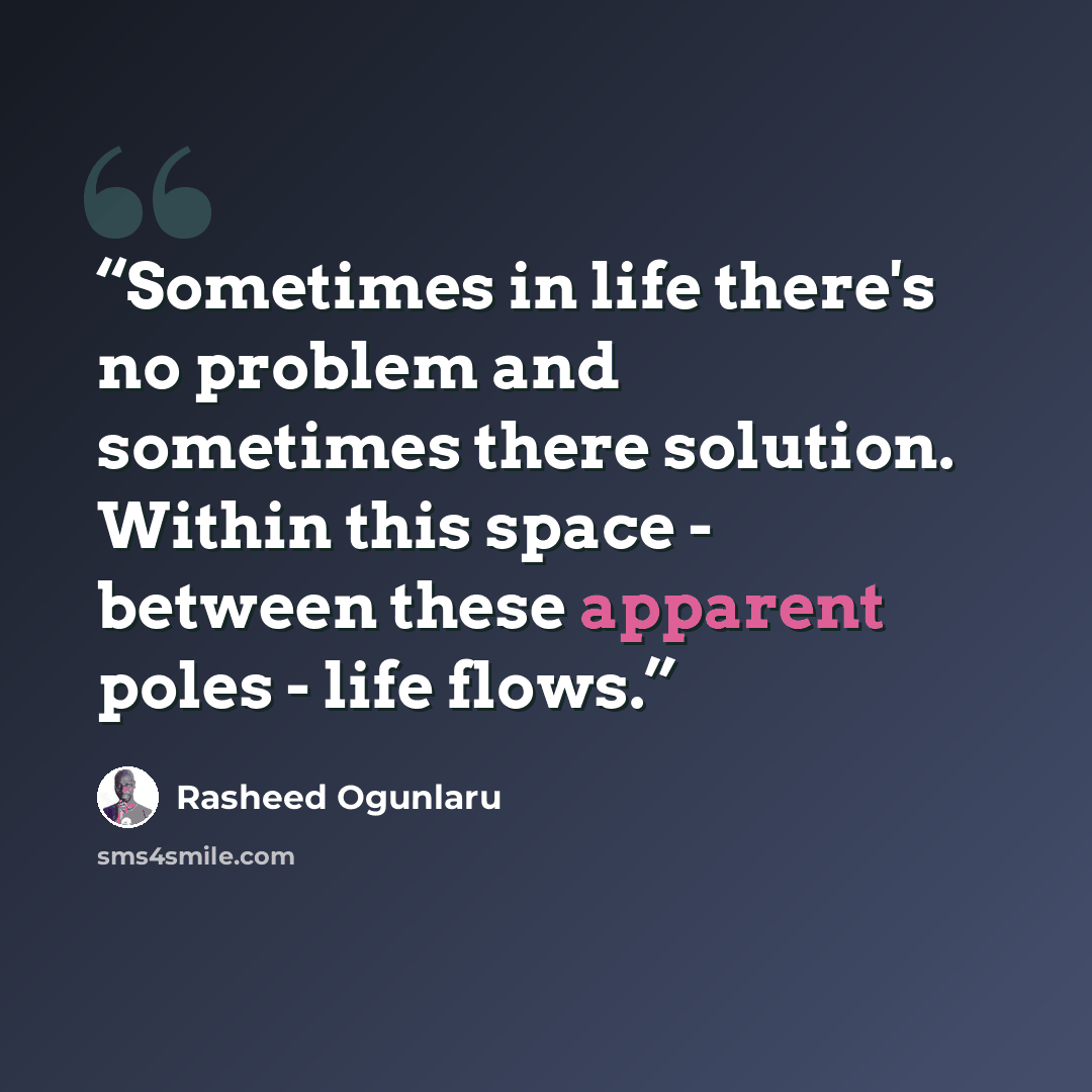 “Sometimes in life there's no problem and sometimes there solution. Within this space - between these apparent poles - life flows.” quote by Rasheed Ogunlaru