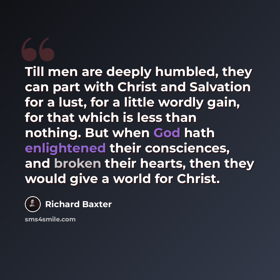 “Till men are deeply humbled, they can part with Christ and Salvation for a lust, for a little wordly gain, for that which is less than nothing. But when God hath enlightened their consciences, and broken their hearts, then they would give a world for Christ.” quote by Richard Baxter