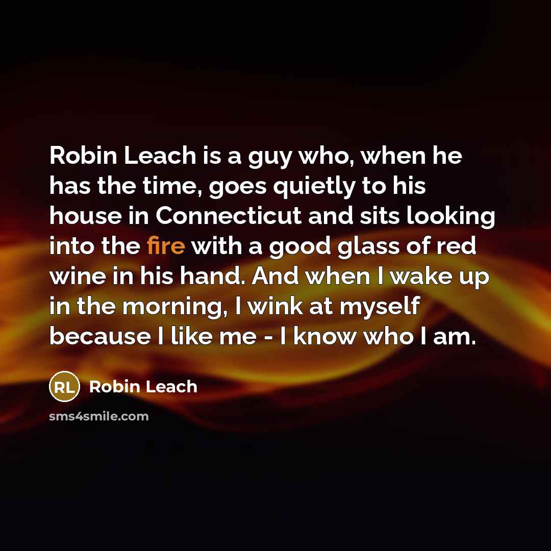 “Robin Leach is a guy who, when he has the time, goes quietly to his house in Connecticut and sits looking into the fire with a good glass of red wine in his hand. And when I wake up in the morning, I wink at myself because I like me - I know who I am.” quote by Robin Leach