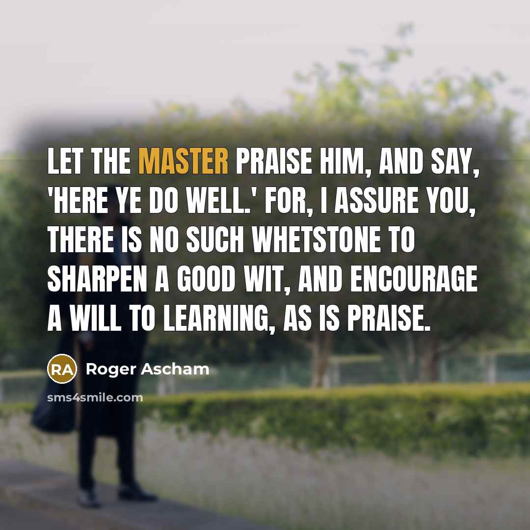 “Let the master praise him, and say, 'Here ye do well.' For, I assure you, there is no such whetstone to sharpen a good wit, and encourage a will to learning, as is praise.” quote by Roger Ascham