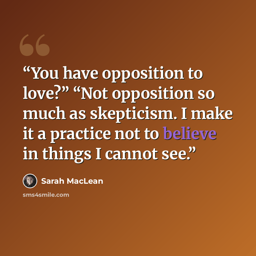 “You have opposition to love?” “Not opposition so much as skepticism. I make it a practice not to believe in things I cannot see.” quote by Sarah MacLean