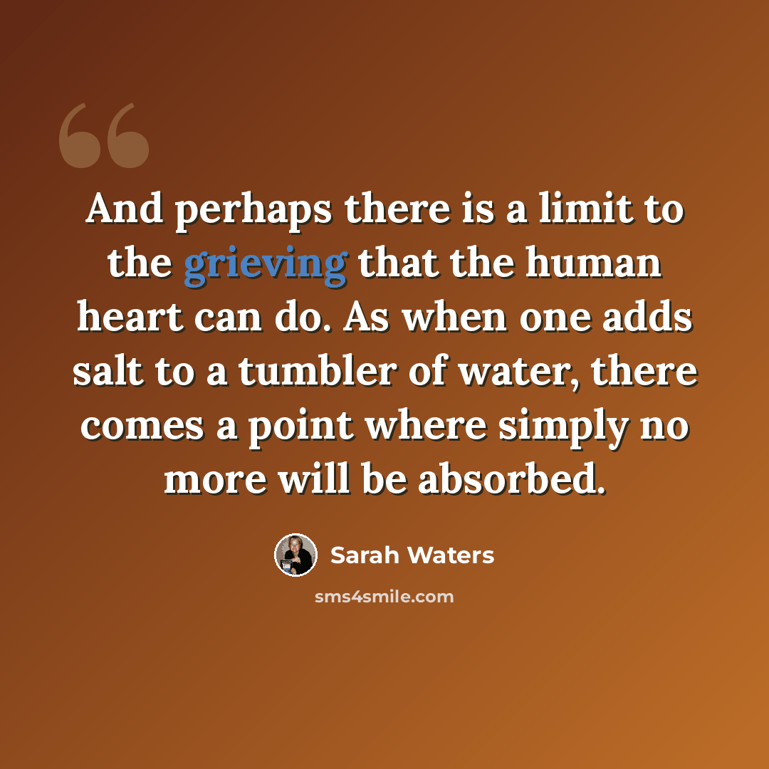 “And perhaps there is a limit to the grieving that the human heart can do. As when one adds salt to a tumbler of water, there comes a point where simply no more will be absorbed.” quote by Sarah Waters