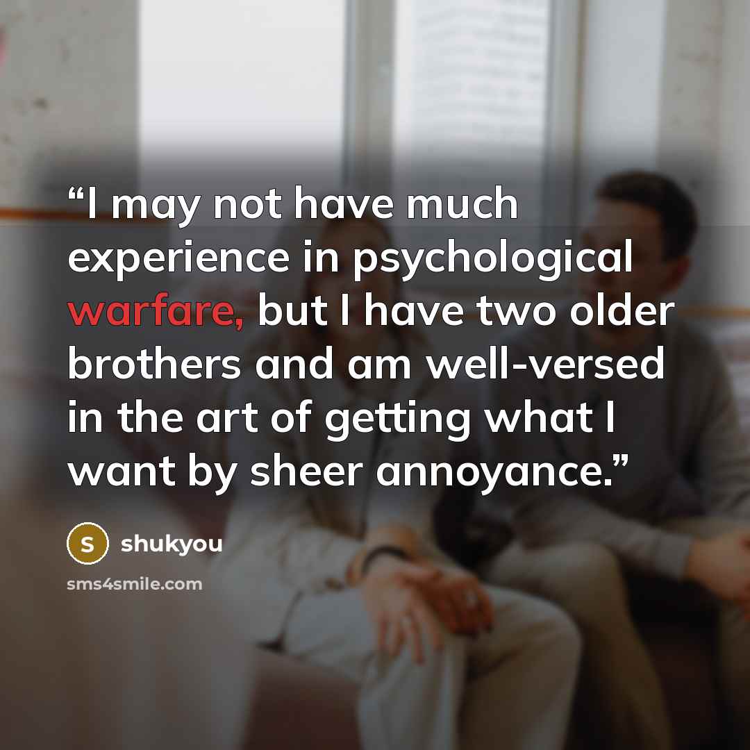 “I may not have much experience in psychological warfare, but I have two older brothers and am well-versed in the art of getting what I want by sheer annoyance.” quote by shukyou