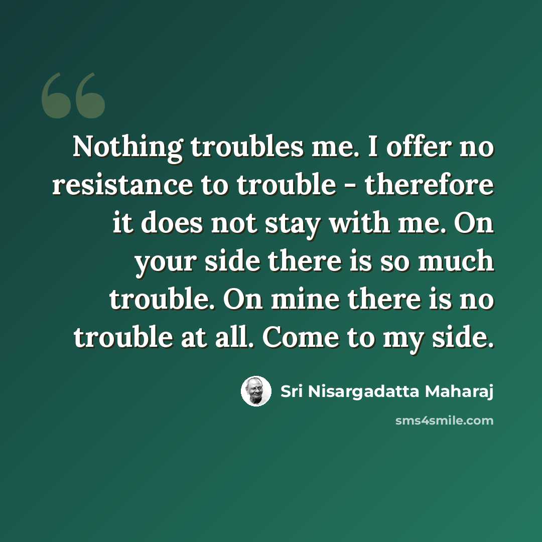 “Nothing troubles me. I offer no resistance to trouble - therefore it does not stay with me. On your side there is so much trouble. On mine there is no trouble at all. Come to my side.” quote by Sri Nisargadatta Maharaj