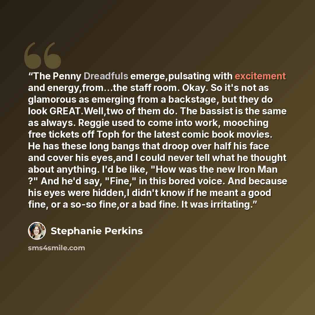 “The Penny Dreadfuls emerge,pulsating with excitement and energy,from...the staff room. Okay. So it's not as glamorous as emerging from a backstage, but they do look GREAT.Well,two of them do. The bassist is the same as always. Reggie used to come into work, mooching free tickets off Toph for the…” quote by Stephanie Perkins