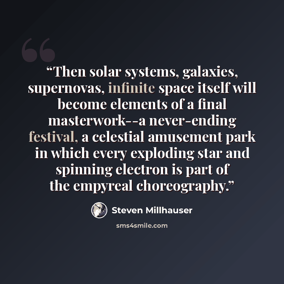 “Then solar systems, galaxies, supernovas, infinite space itself will become elements of a final masterwork--a never-ending festival, a celestial amusement park in which every exploding star and spinning electron is part of the empyreal choreography.” quote by Steven Millhauser
