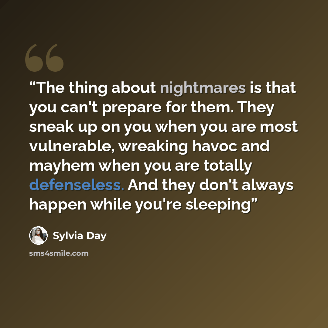 “The thing about nightmares is that you can't prepare for them. They sneak up on you when you are most vulnerable, wreaking havoc and mayhem when you are totally defenseless. And they don't always happen while you're sleeping” quote by Sylvia Day