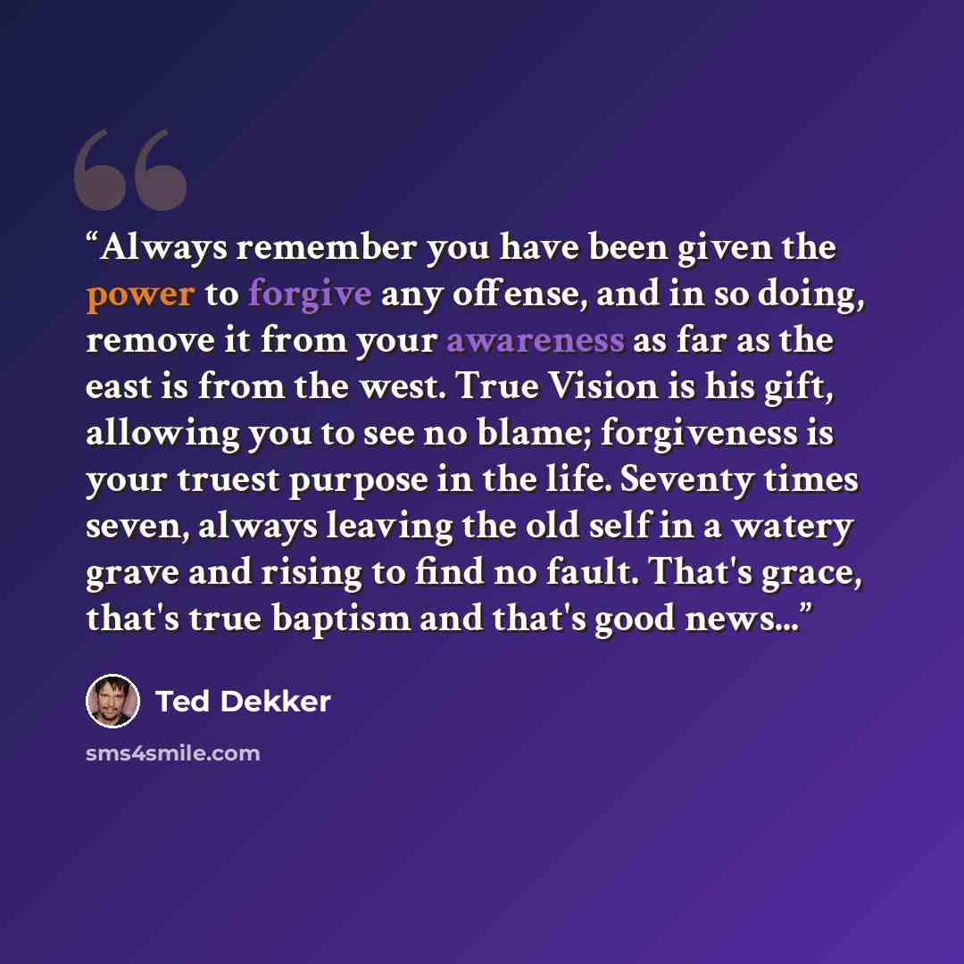 “Always remember you have been given the power to forgive any offense, and in so doing, remove it from your awareness as far as the east is from the west. True Vision is his gift, allowing you to see no blame; forgiveness is your truest purpose in the life. Seventy times seven, always leaving the…” quote by Ted Dekker