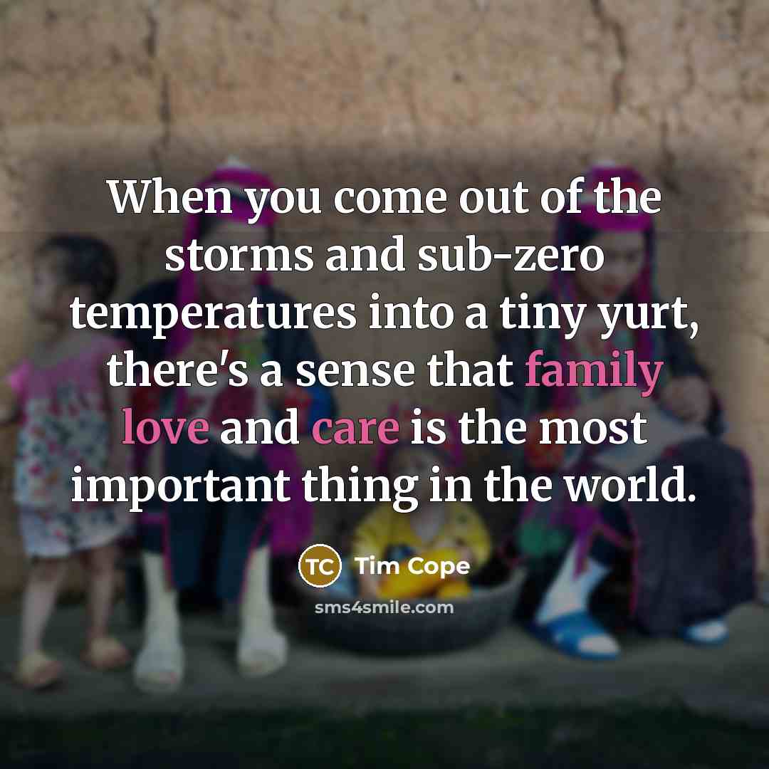 “When you come out of the storms and sub-zero temperatures into a tiny yurt, there's a sense that family love and care is the most important thing in the world.” quote by Tim Cope