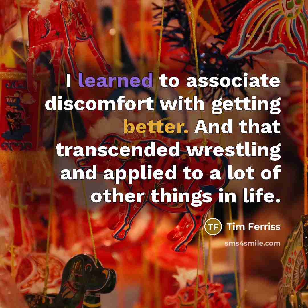 “I learned to associate discomfort with getting better. And that transcended wrestling and applied to a lot of other things in life.” quote by Tim Ferriss