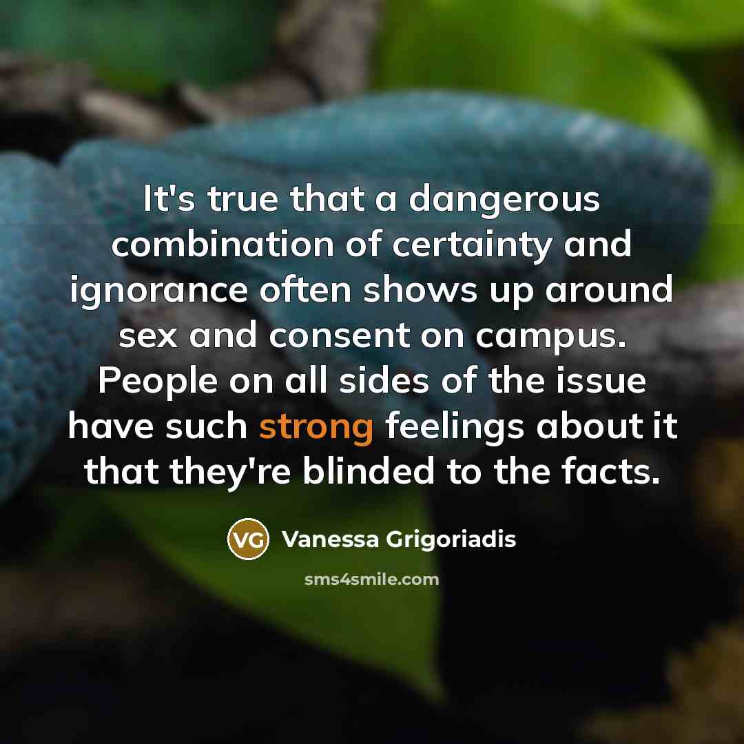 “It's true that a dangerous combination of certainty and ignorance often shows up around sex and consent on campus. People on all sides of the issue have such strong feelings about it that they're blinded to the facts.” quote by Vanessa Grigoriadis