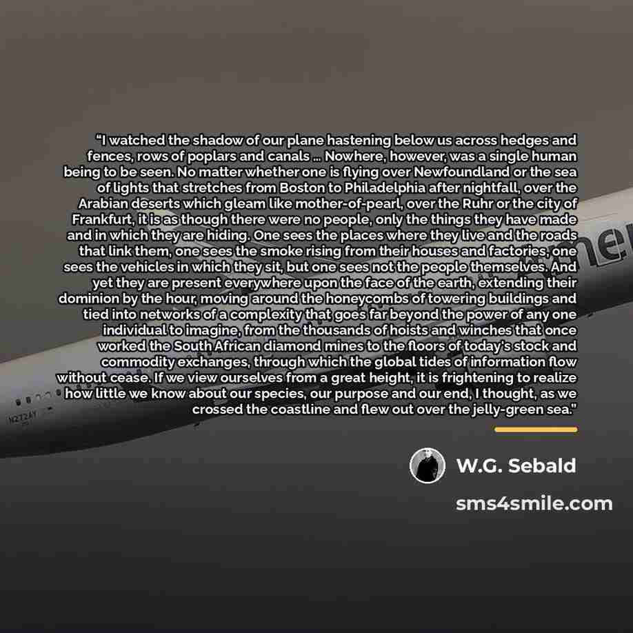 “I watched the shadow of our plane hastening below us across hedges and fences, rows of poplars and canals … Nowhere, however, was a single human being to be seen. No matter whether one is flying over Newfoundland or the sea of lights that stretches from Boston to Philadelphia after nightfall, over…” quote by W.G. Sebald