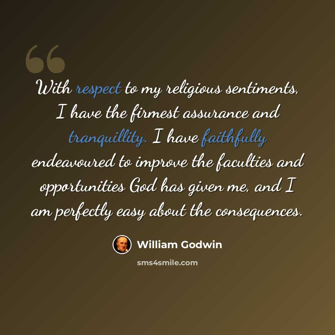 “With respect to my religious sentiments, I have the firmest assurance and tranquillity. I have faithfully endeavoured to improve the faculties and opportunities God has given me, and I am perfectly easy about the consequences.” quote by William Godwin