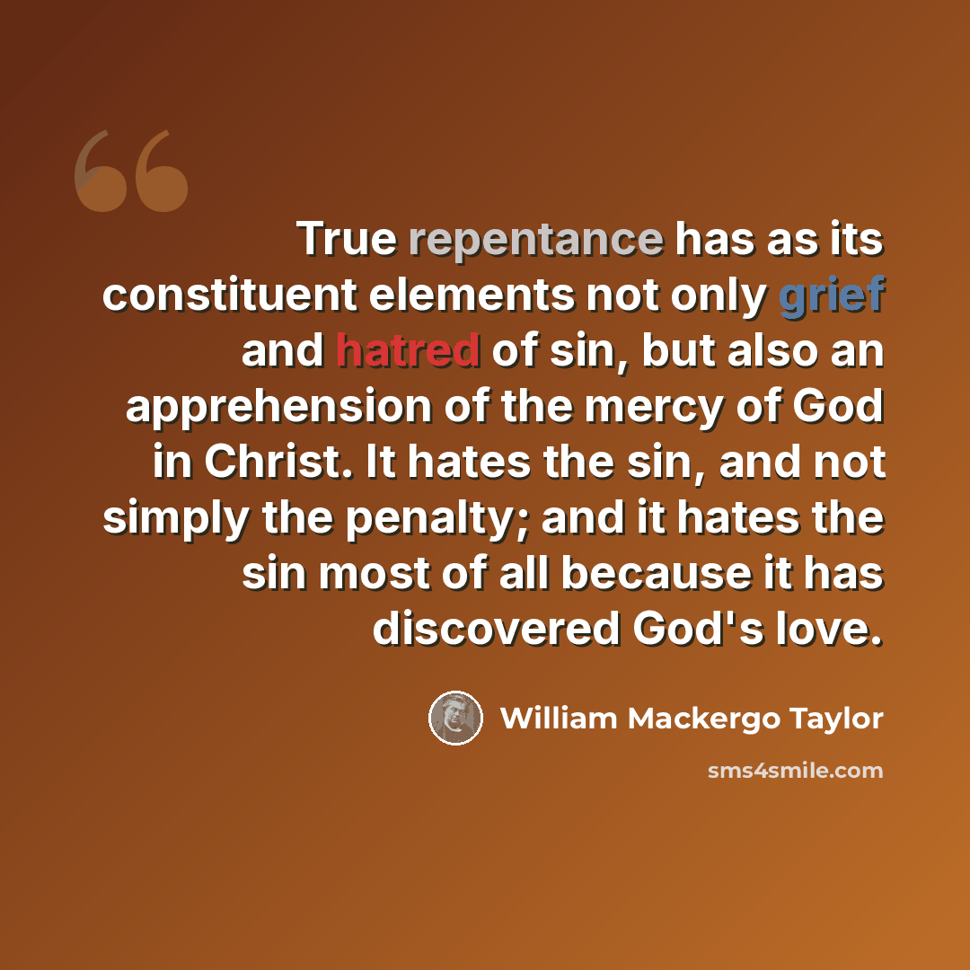 “True repentance has as its constituent elements not only grief and hatred of sin, but also an apprehension of the mercy of God in Christ. It hates the sin, and not simply the penalty; and it hates the sin most of all because it has discovered God's love.” quote by William Mackergo Taylor
