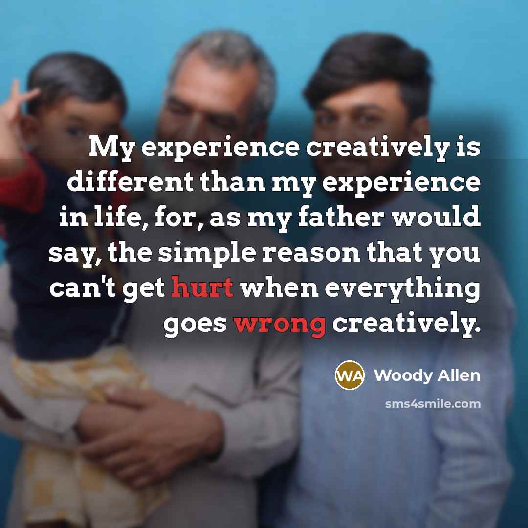 “My experience creatively is different than my experience in life, for, as my father would say, the simple reason that you can't get hurt when everything goes wrong creatively.” quote by Woody Allen