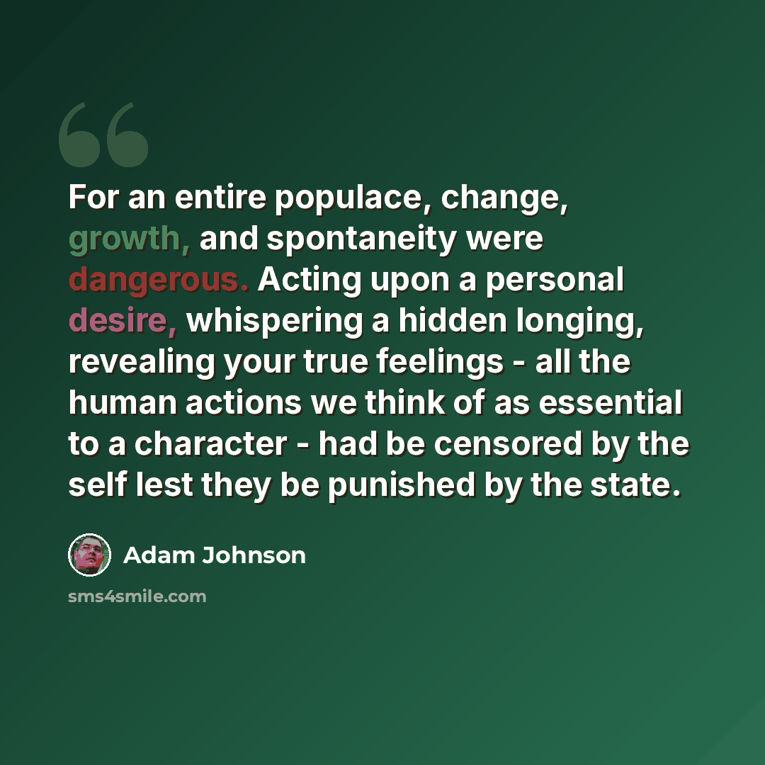 “For an entire populace, change, growth, and spontaneity were dangerous. Acting upon a personal desire, whispering a hidden longing, revealing your true feelings - all the human actions we think of as essential to a character - had be censored by the self lest they be punished by the state.” quote by Adam Johnson