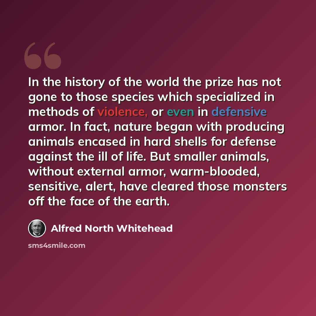 “In the history of the world the prize has not gone to those species which specialized in methods of violence, or even in defensive armor. In fact, nature began with producing animals encased in hard shells for defense against the ill of life. But smaller animals, without external armor…” quote by Alfred North Whitehead