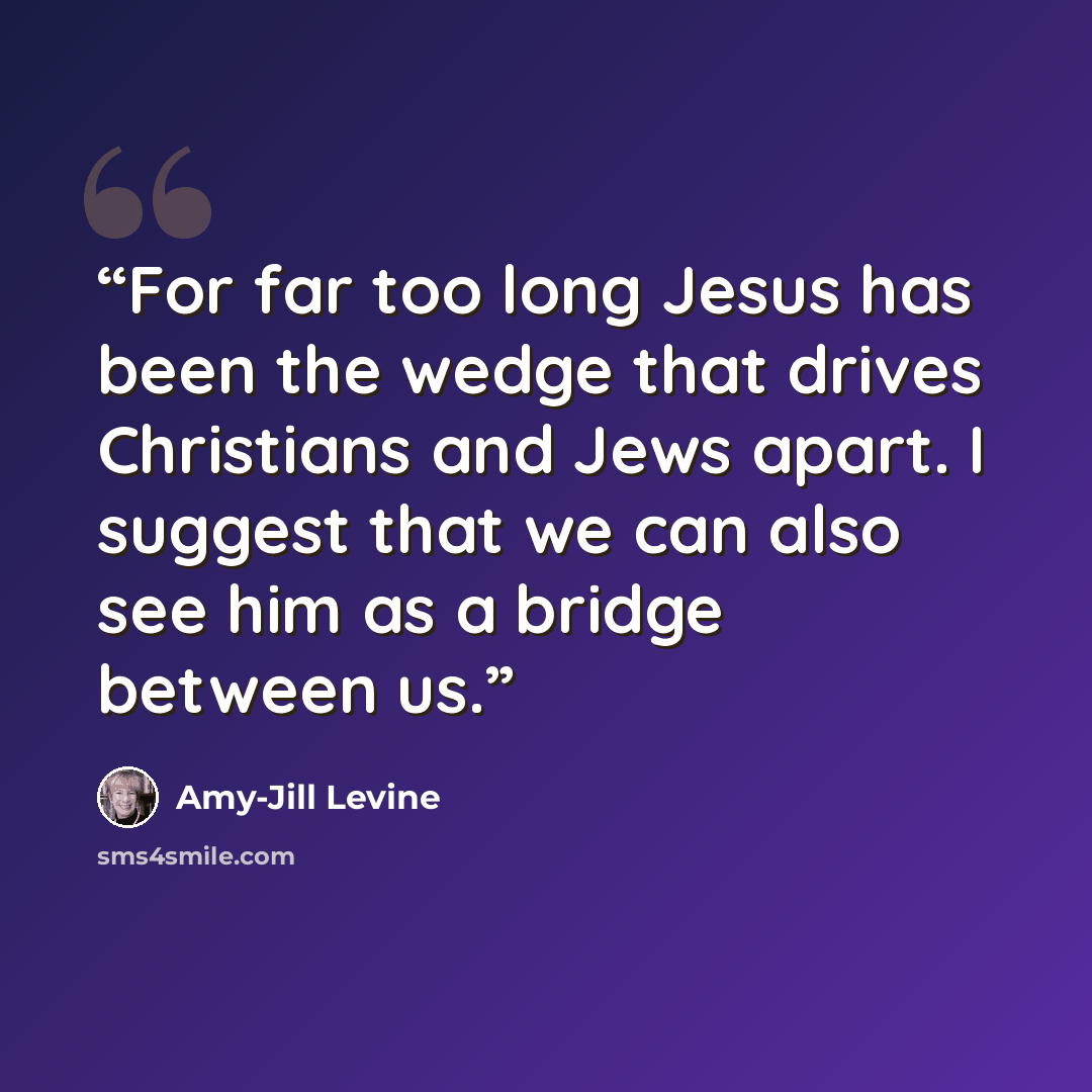 “For far too long Jesus has been the wedge that drives Christians and Jews apart. I suggest that we can also see him as a bridge between us.” quote by Amy-Jill Levine
