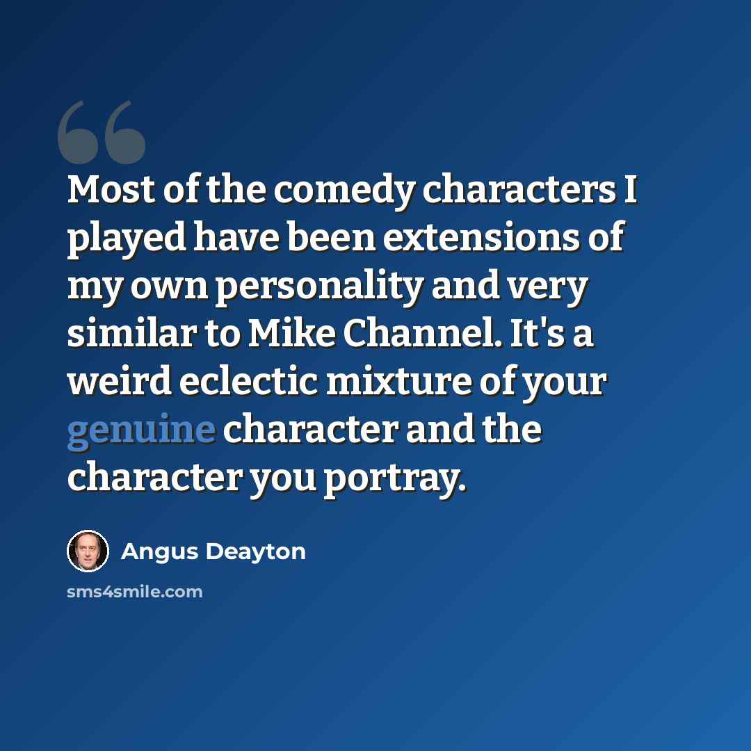 “Most of the comedy characters I played have been extensions of my own personality and very similar to Mike Channel. It's a weird eclectic mixture of your genuine character and the character you portray.” quote by Angus Deayton