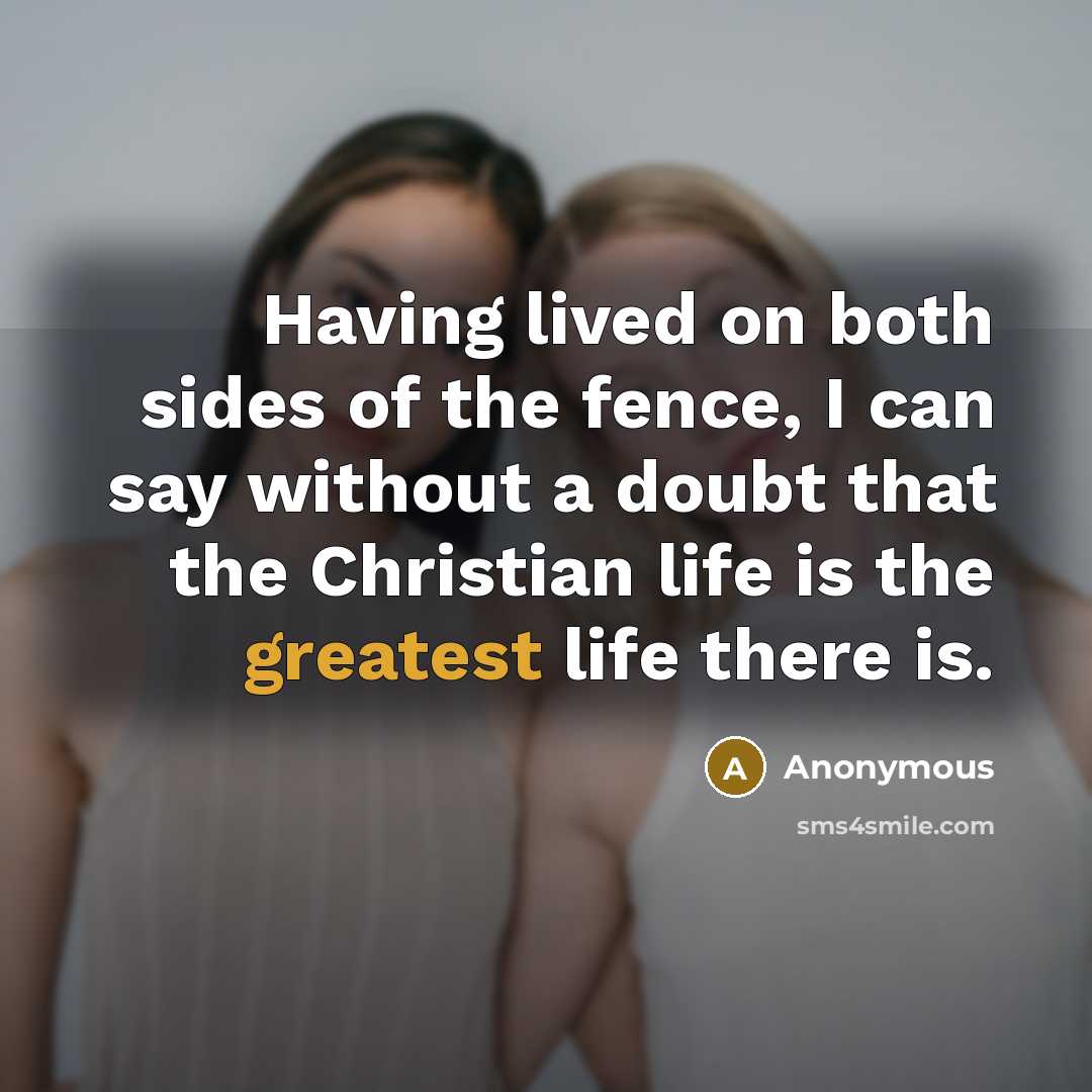 “Having lived on both sides of the fence, I can say without a doubt that the Christian life is the greatest life there is.” quote by Anonymous