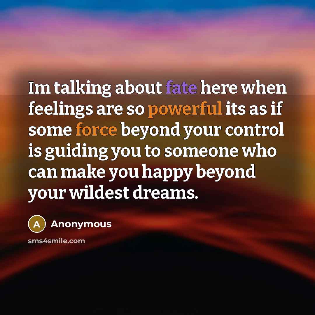 “Im talking about fate here when feelings are so powerful its as if some force beyond your control is guiding you to someone who can make you happy beyond your wildest dreams.” quote by Anonymous