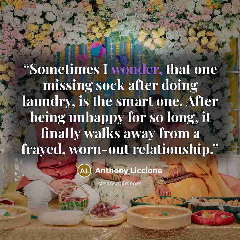 “Sometimes I wonder, that one missing sock after doing laundry, is the smart one. After being unhappy for so long, it finally walks away from a frayed, worn-out relationship.” quote by Anthony Liccione