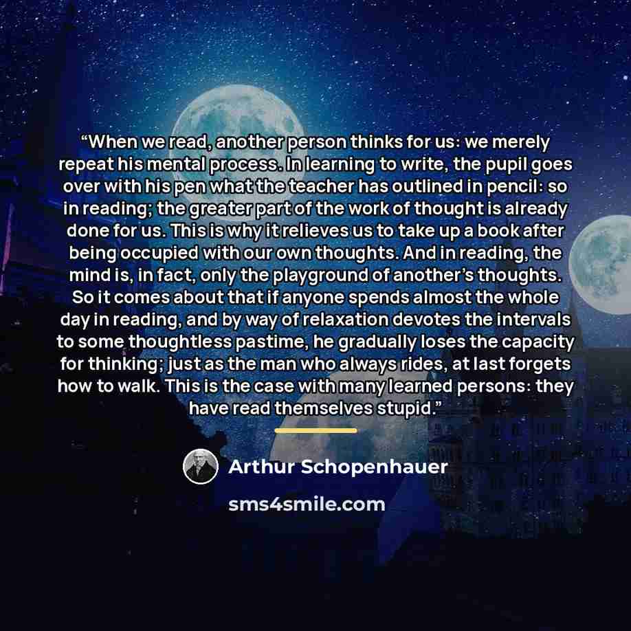 “When we read, another person thinks for us: we merely repeat his mental process. In learning to write, the pupil goes over with his pen what the teacher has outlined in pencil: so in reading; the greater part of the work of thought is already done for us. This is why it relieves us to take up a…” quote by arthur schopenhauer