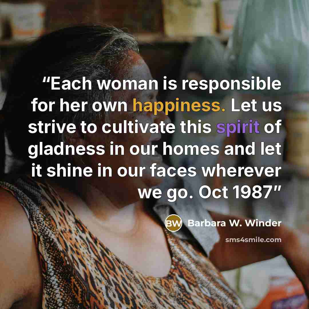“Each woman is responsible for her own happiness. Let us strive to cultivate this spirit of gladness in our homes and let it shine in our faces wherever we go. Oct 1987” quote by Barbara W. Winder