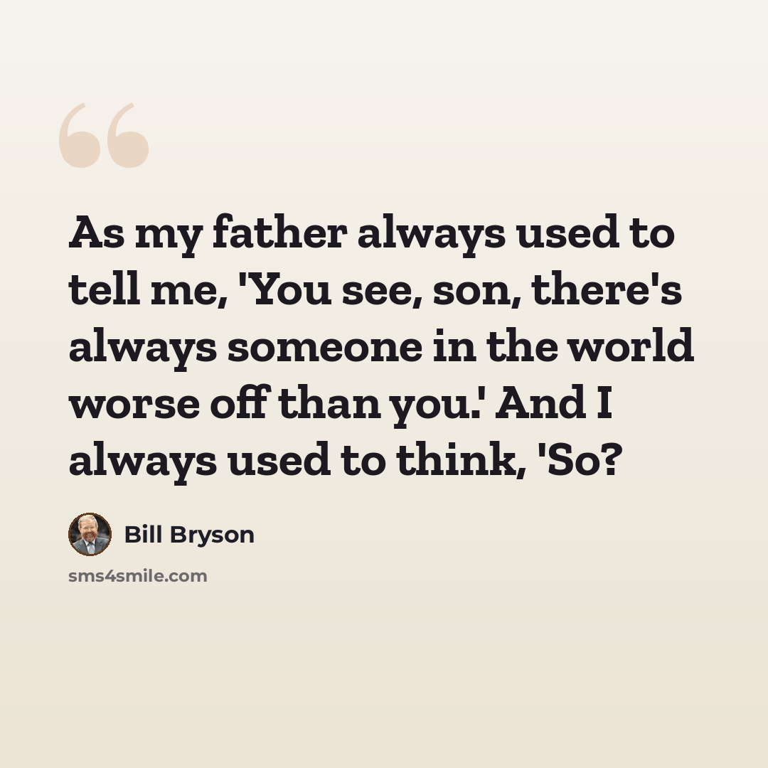“As my father always used to tell me, 'You see, son, there's always someone in the world worse off than you.' And I always used to think, 'So?” quote by Bill Bryson