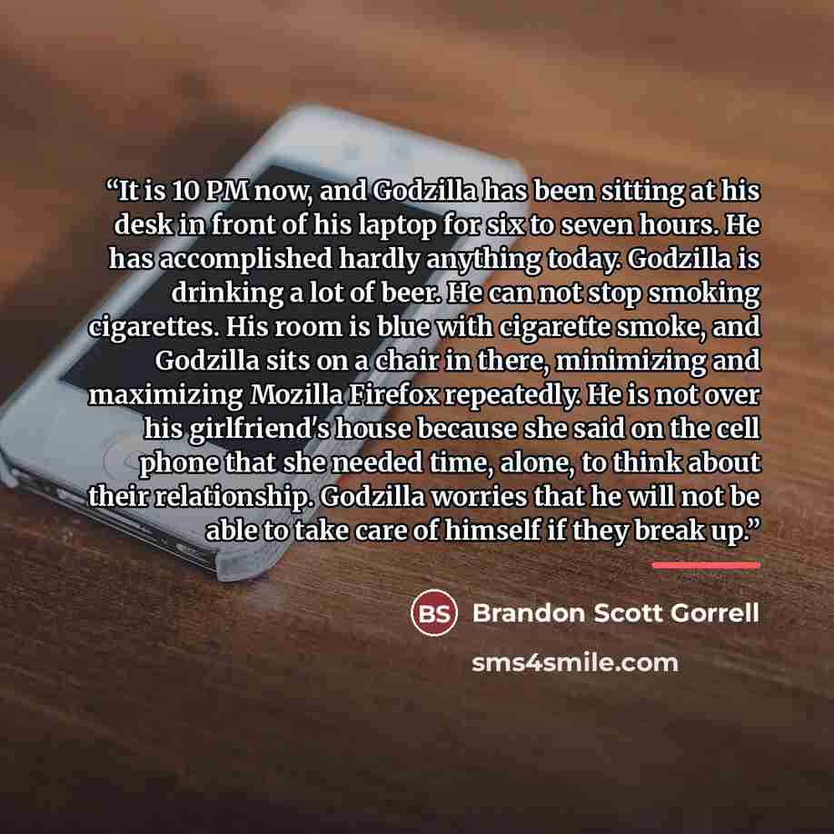 “It is 10 PM now, and Godzilla has been sitting at his desk in front of his laptop for six to seven hours. He has accomplished hardly anything today. Godzilla is drinking a lot of beer. He can not stop smoking cigarettes. His room is blue with cigarette smoke, and Godzilla sits on a chair in there…” quote by Brandon Scott Gorrell