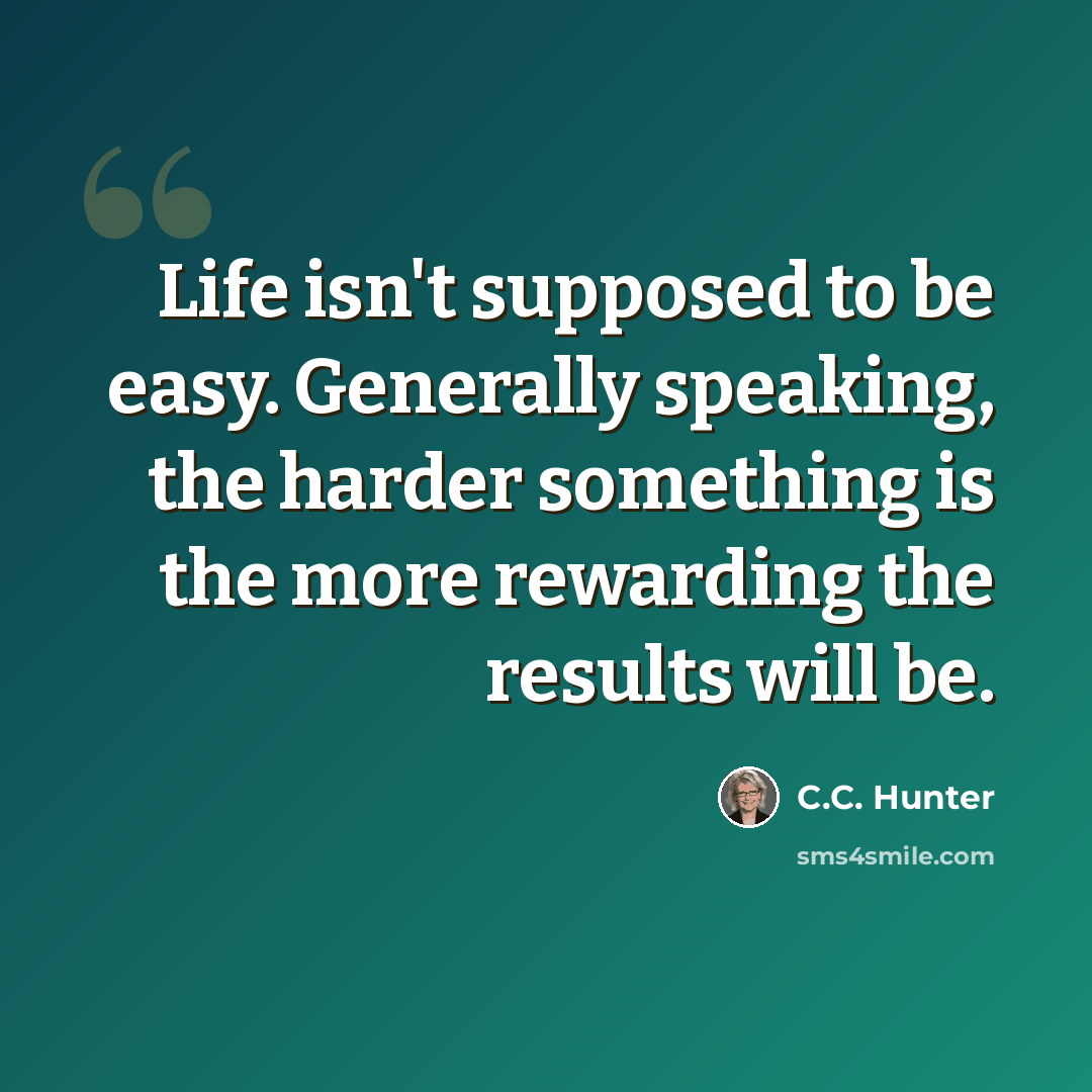 “Life isn't supposed to be easy. Generally speaking, the harder something is the more rewarding the results will be.” quote by C.C. Hunter