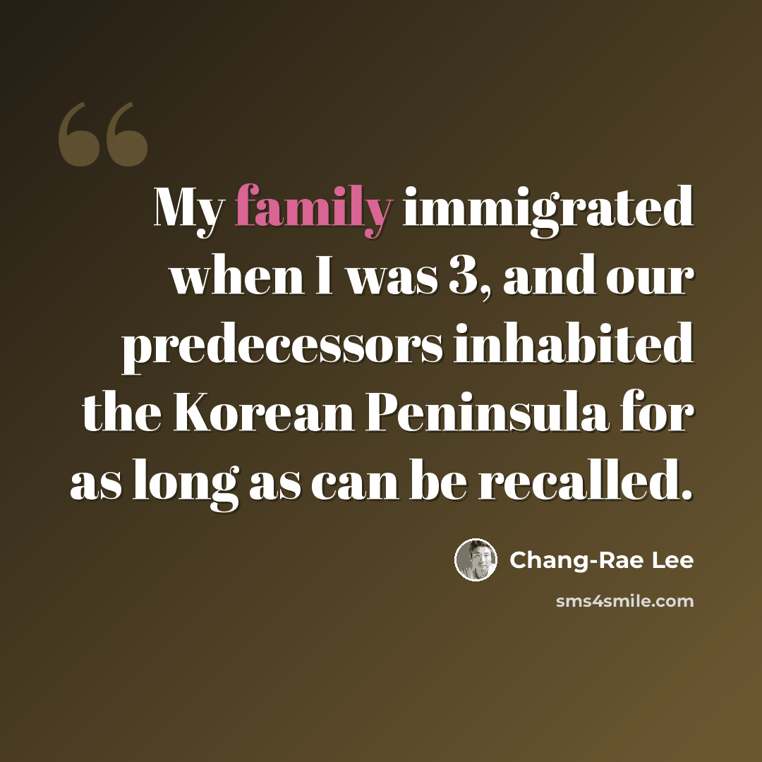 “My family immigrated when I was 3, and our predecessors inhabited the Korean Peninsula for as long as can be recalled.” quote by Chang-Rae Lee