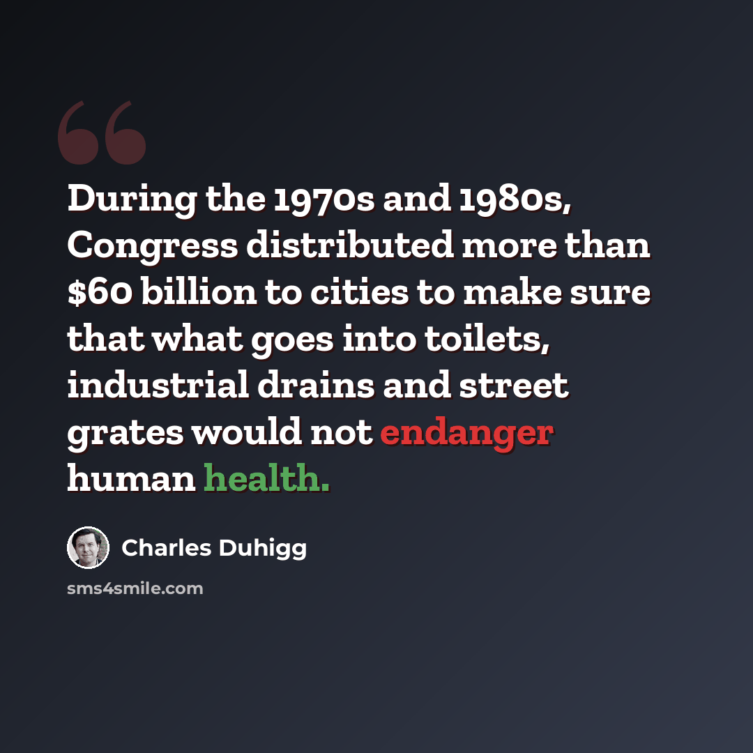 “During the 1970s and 1980s, Congress distributed more than $60 billion to cities to make sure that what goes into toilets, industrial drains and street grates would not endanger human health.” quote by Charles Duhigg