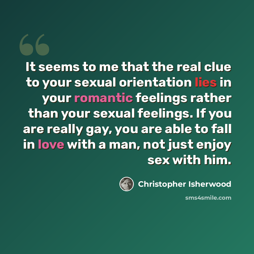 “It seems to me that the real clue to your sexual orientation lies in your romantic feelings rather than your sexual feelings. If you are really gay, you are able to fall in love with a man, not just enjoy sex with him.” quote by Christopher Isherwood