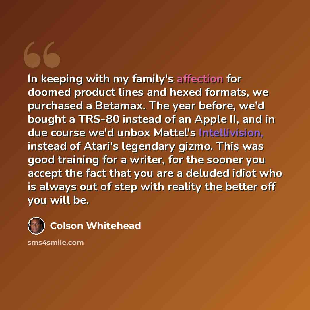 “In keeping with my family's affection for doomed product lines and hexed formats, we purchased a Betamax. The year before, we'd bought a TRS-80 instead of an Apple II, and in due course we'd unbox Mattel's Intellivision, instead of Atari's legendary gizmo. This was good training for a writer, for…” quote by Colson Whitehead