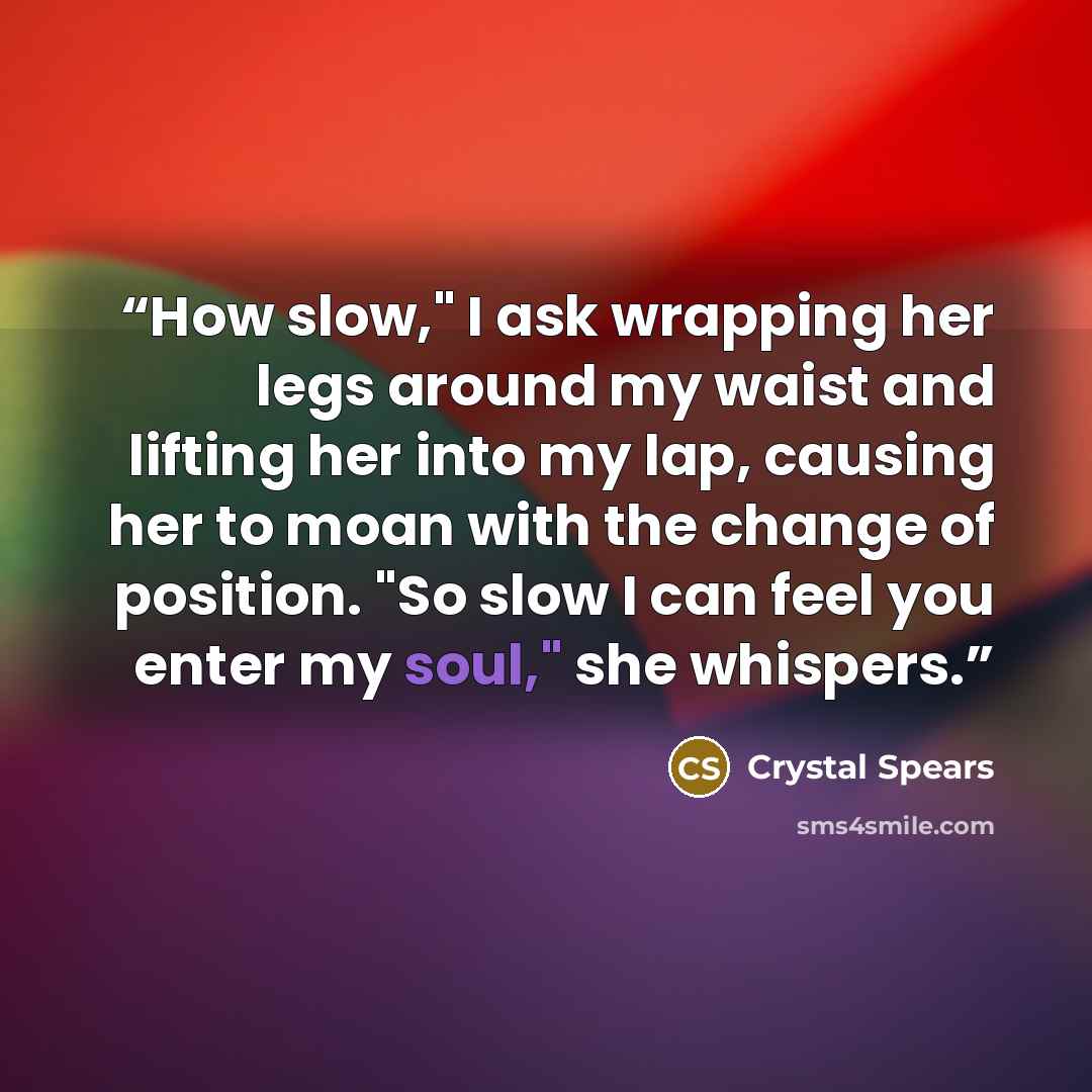 “How slow," I ask wrapping her legs around my waist and lifting her into my lap, causing her to moan with the change of position. "So slow I can feel you enter my soul," she whispers.” quote by Crystal Spears