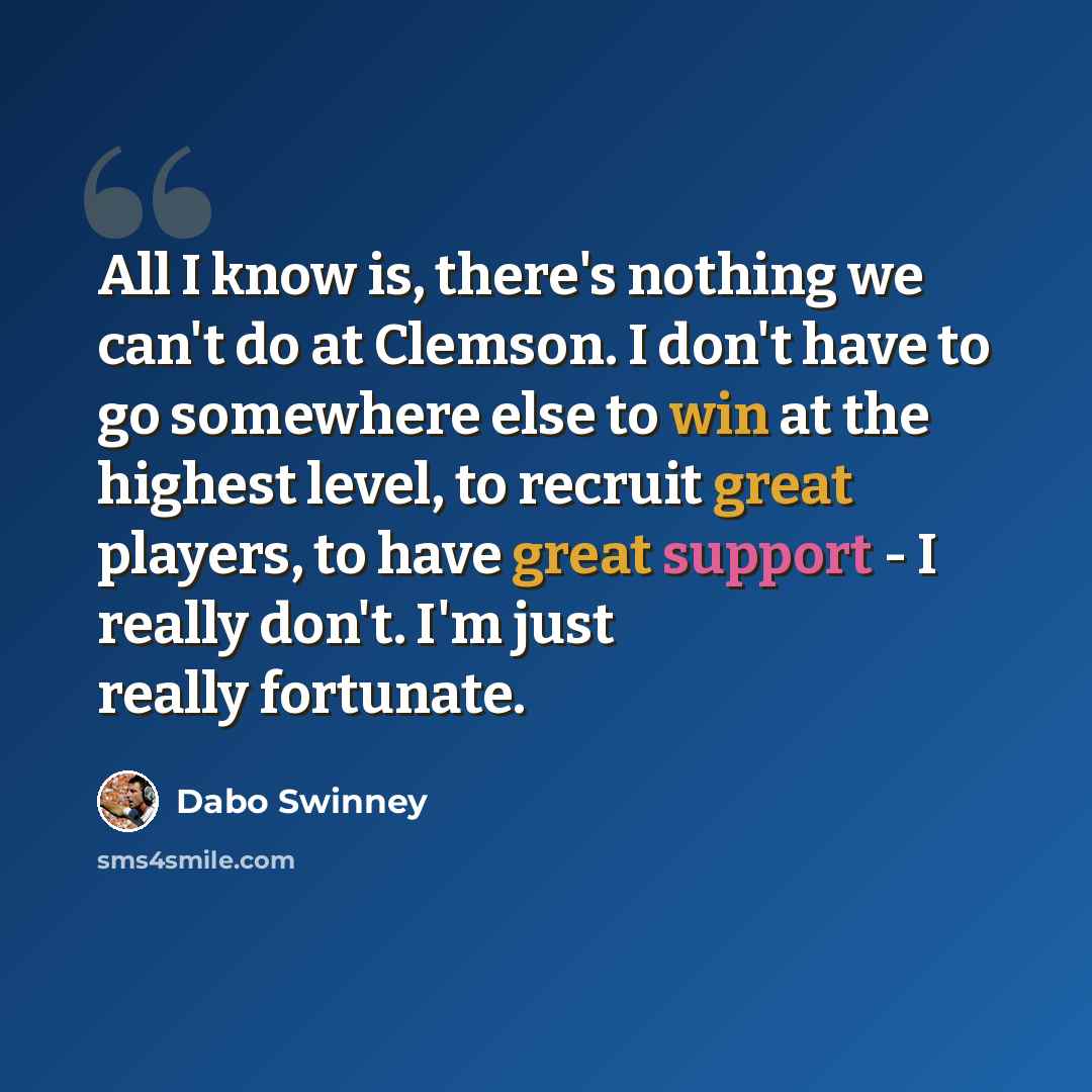 “All I know is, there's nothing we can't do at Clemson. I don't have to go somewhere else to win at the highest level, to recruit great players, to have great support - I really don't. I'm just really fortunate.” quote by Dabo Swinney
