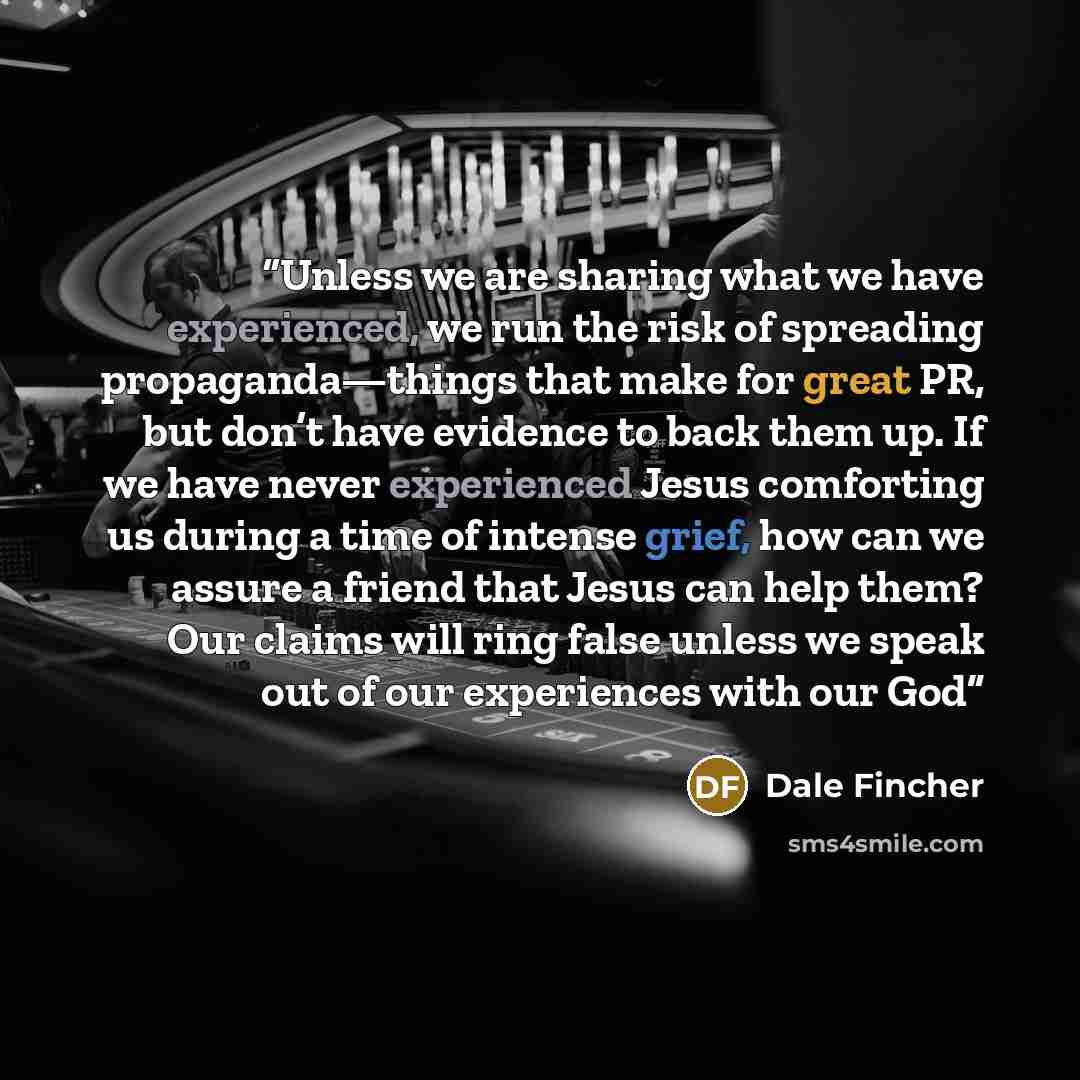 “Unless we are sharing what we have experienced, we run the risk of spreading propaganda—things that make for great PR, but don’t have evidence to back them up. If we have never experienced Jesus comforting us during a time of intense grief, how can we assure a friend that Jesus can help them? Our…” quote by Dale Fincher