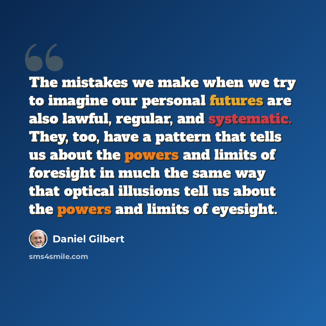 “The mistakes we make when we try to imagine our personal futures are also lawful, regular, and systematic. They, too, have a pattern that tells us about the powers and limits of foresight in much the same way that optical illusions tell us about the powers and limits of eyesight.” quote by Daniel Gilbert