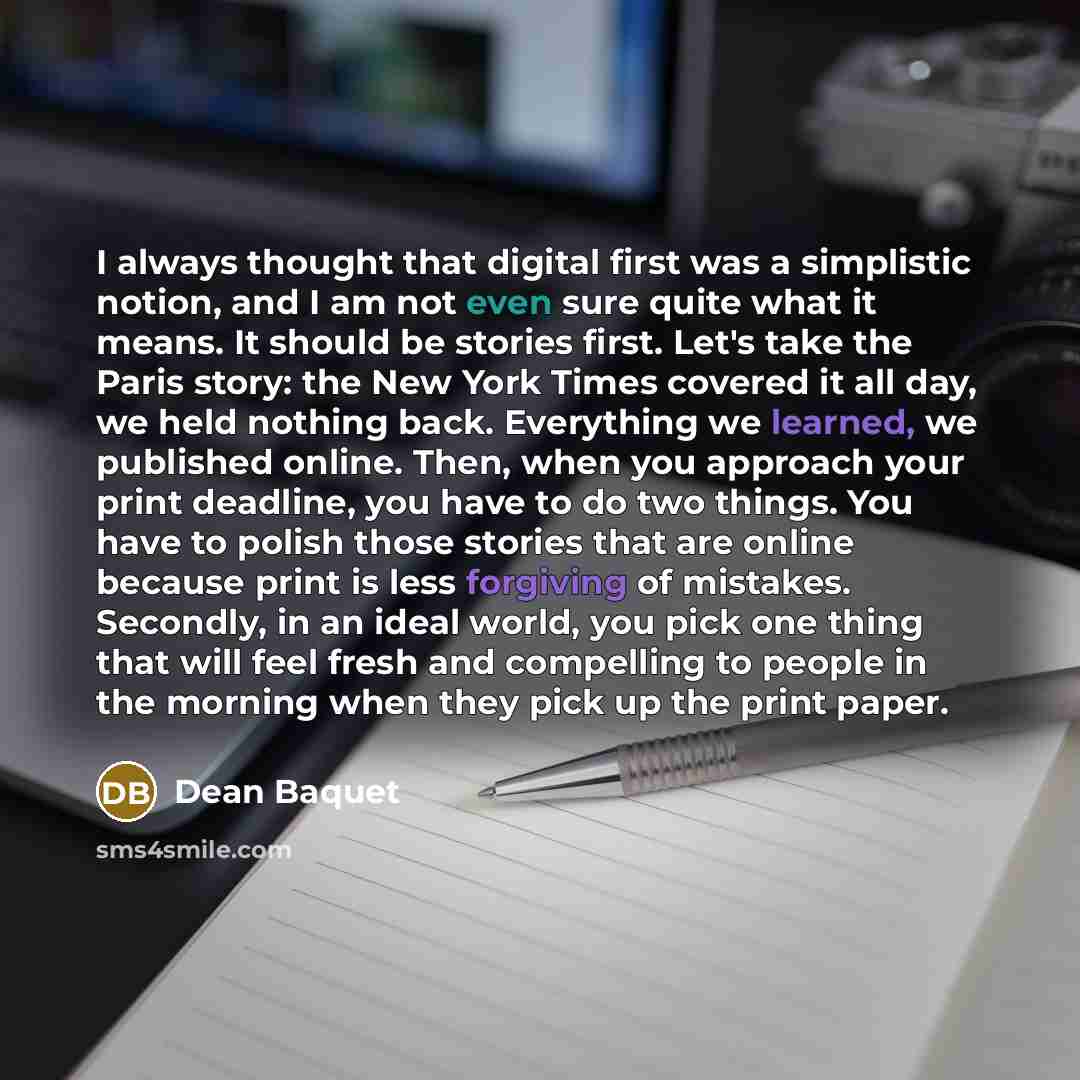 “I always thought that digital first was a simplistic notion, and I am not even sure quite what it means. It should be stories first. Let's take the Paris story: the New York Times covered it all day, we held nothing back. Everything we learned, we published online. Then, when you approach your…” quote by Dean Baquet