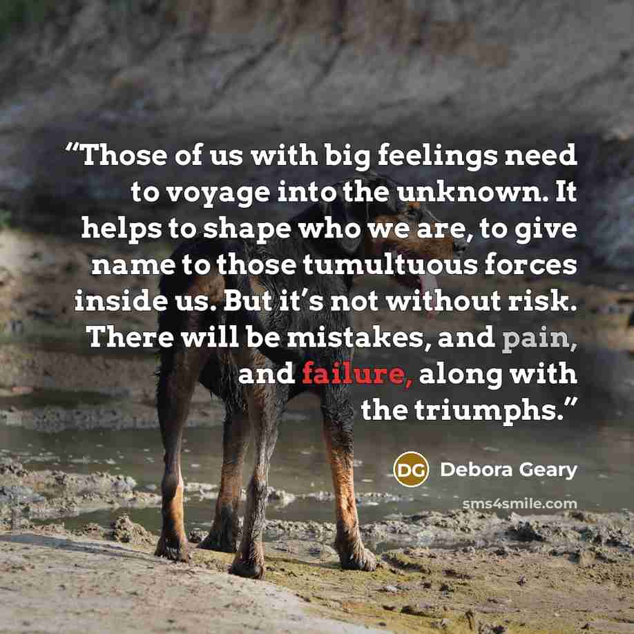 “Those of us with big feelings need to voyage into the unknown. It helps to shape who we are, to give name to those tumultuous forces inside us. But it’s not without risk. There will be mistakes, and pain, and failure, along with the triumphs.” quote by Debora Geary