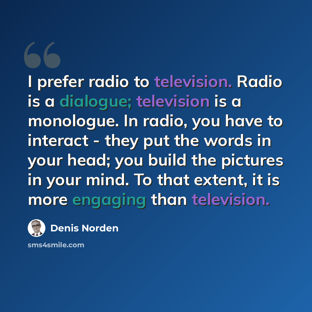 “I prefer radio to television. Radio is a dialogue; television is a monologue. In radio, you have to interact - they put the words in your head; you build the pictures in your mind. To that extent, it is more engaging than television.” quote by Denis Norden