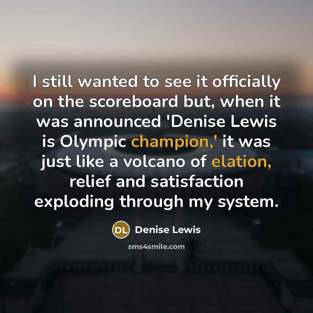“I still wanted to see it officially on the scoreboard but, when it was announced 'Denise Lewis is Olympic champion,' it was just like a volcano of elation, relief and satisfaction exploding through my system.” quote by Denise Lewis