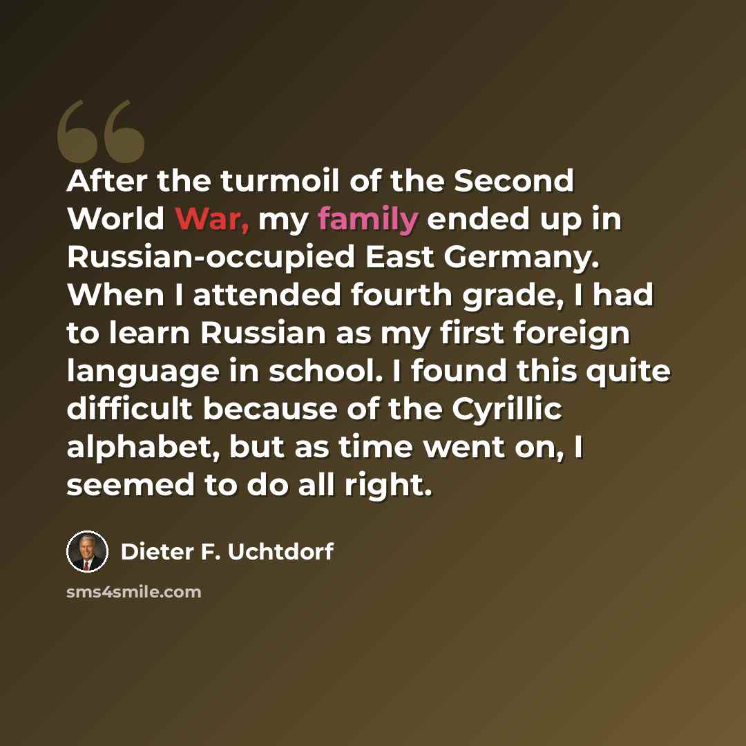 “After the turmoil of the Second World War, my family ended up in Russian-occupied East Germany. When I attended fourth grade, I had to learn Russian as my first foreign language in school. I found this quite difficult because of the Cyrillic alphabet, but as time went on, I seemed to do all right.” quote by Dieter F. Uchtdorf