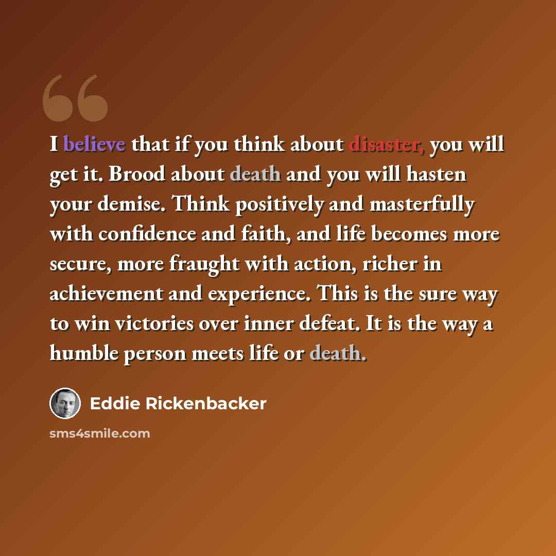 “I believe that if you think about disaster, you will get it. Brood about death and you will hasten your demise. Think positively and masterfully with confidence and faith, and life becomes more secure, more fraught with action, richer in achievement and experience. This is the sure way to win…” quote by Eddie Rickenbacker
